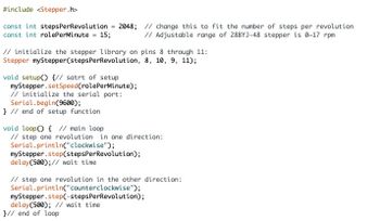 #include <Stepper.h>
const int stepsPer Revolution = 2048; // change this to fit the number of steps per revolution
const int rolePerMinute = 15;
// Adjustable range of 28BYJ-48 stepper is 0-17 rpm
// initialize the stepper library on pins 8 through 11:
Stepper myStepper (stepsPer Revolution, 8, 10, 9, 11);
void setup() {// satrt of setup
myStepper.setSpeed (rolePerMinute);
// initialize the serial port:
Serial.begin(9600);
} // end of setup function
void loop() { // main loop
// step one revolution in one direction:
Serial.println("clockwise");
myStepper.step(stepsPerRevolution);
delay(500); // wait time
// step one revolution in the other direction:
Serial.println("counterclockwise");
myStepper.step(-stepsPerRevolution);
delay(500); // wait time
}// end of loop