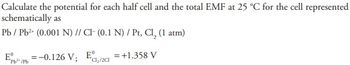 **Electrochemical Cell Potential Calculation**

This section provides a detailed example of calculating the potential for each half-cell and the total electromotive force (EMF) at 25 °C for the following electrochemical cell representation:

**Cell Representation:**
- Anode: \( \text{Pb} / \text{Pb}^{2+} \text{ (0.001 N)} \)
- Cathode: \(\text{Cl}^- \text{ (0.1 N)} / \text{Pt, Cl}_2 \text{ (1 atm)}\)

**Standard Electrode Potentials:**
- \( E^\circ_{\text{Pb}^{2+}/\text{Pb}} = -0.126 \, \text{V} \)
- \( E^\circ_{\text{Cl}_2/\text{Cl}^-} = +1.358 \, \text{V} \)

**Objective:**
Calculate the potential for each half-cell and determine the total EMF of the cell.