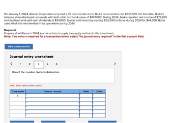 On January 1, 2024, Alamar Corporation acquired a 35 percent interest in Burks, Incorporated, for $235,000. On that date, Burks's
balance sheet disclosed net assets with both a fair and book value of $347,000. During 2024, Burks reported net income of $79,000
and declared and paid cash dividends of $24,000. Alamar sold inventory costing $22,000 to Burks during 2024 for $44,000. Burks
used all of this merchandise in its operations during 2024.
Required:
Prepare all of Alamar's 2024 journal entries to apply the equity method to this investment.
Note: If no entry is required for a transaction/event, select "No journal entry required" in the first account field.
View transaction list
Journal entry worksheet
< 1 2 3
Note: Enter debits before credits.
4
Record the investee dividend declaration.
Transaction
с
5
General Journal
Debit
Credit