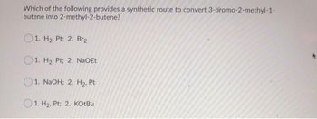 Which of the following provides a synthetic route to convert 3-bromo-2-methyl-1-
butene into
2-methyl-2-butene?
1. H₂, Pt; 2. Br₂
1. H₂, Pt; 2. NaOEt
1. NaOH; 2. H₂, Pt
1. H₂, Pt; 2. KOtBu