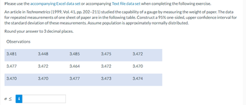 Please use the accompanying Excel data set or accompanying Text file data set when completing the following exercise.
An article in Technometrics (1999, Vol. 41, pp. 202-211) studied the capability of a gauge by measuring the weight of paper. The data
for repeated measurements of one sheet of paper are in the following table. Construct a 95% one-sided, upper confidence interval for
the standard deviation of these measurements. Assume population is approximately normally distributed.
Round your answer to 3 decimal places.
Observations
3.481
3.477
3.470
o< i
3.448
3.472
3.470
3.485
3.464
3.477
3.475
3.472
3.473
3.472
3.470
3.474