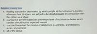 Relative poverty is a:
a. floating standard of deprivation by which people at the bottom of a society,
whatever their lifestyles, are judged to be disadvantaged in comparison with
the nation as a whole
b. standard of poverty based on a minimum level of subsistence below which
families should not be expected to exist
c. standard based on the income of relatives (e.g., parents, grandparents,
aunts, and uncles)
d. all of the above
