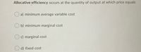 Allocative efficiency occurs at the quantity of output at which price equals
a) minimum average variable cost
b) minimum marginal cost
O c) marginal cost
O d) fixed cost
