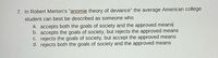 7. In Robert Merton's "anomie theory of deviance" the average American college
student can best be described as someone who
a. accepts both the goals of society and the approved means
b. accepts the goals of society, but rejects the approved means
C. rejects the goals of society, but accept the approved means
d. rejects both the goals of society and the approved means
