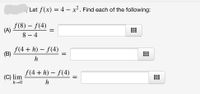 Let f(x) = 4 – x² . Find each of the following:
f(8) – f(4)
(A)
8 – 4
f(4 + h) – f(4)
(B)
h
f(4 + h) – f(4)
(C) lim
h→0
...
...
||
h
