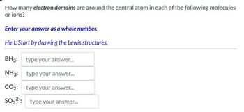 How many electron domains are around the central atom in each of the following molecules
or ions?
Enter your answer as a whole number.
Hint: Start by drawing the Lewis structures.
BH3: type your answer...
NH3: type your answer...
CO2: type your answer...
SO32: type your answer...