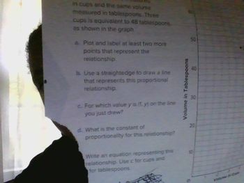 in cups and the same volume
measured in tablespoons. Three
cups is equivalent to 48 tablespoons
as shown in the graph.
a. Plot and label at least two more
points that represent the
relationship.
b. Use a straightedge to draw a line
that represents this proportional
relationship.
c. For which value y is (1. y) on the line
you just drew?
d. What is the constant of
proportionality for this relationship?
Write an equation representing this
relationship. Use c for cups and
for tablespoons
Volume in Tablespoons
50
40
드 30
20