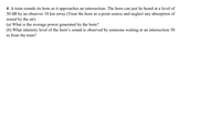 4. A train sounds its horn as it approaches an intersection. The horn can just be heard at a level of
50 dB by an observer 10 km away (Treat the horn as a point source and neglect any absorption of
sound by the air).
(a) What is the average power generated by the horn?
(b) What intensity level of the horn's sound is observed by someone waiting at an intersection 50
m from the train?
