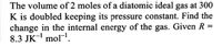 The volume of 2 moles of a diatomic ideal gas at 300
K is doubled keeping its pressure constant. Find the
change in the internal energy of the gas. Given R =
8.3 JK- mol.
