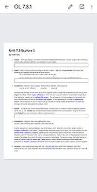 E OL 7.3.1
Unit 7.3 Explore 1
pg 490-495
1. Explain -- Identify a change in your environment that might affect homeostasis. Explain using the terms stimulus,
control center, set point, effectors, and imbalance in your answer.
2. Model -- Refer to the control system diagram shown in Figure 1 (pg 490) to draw a model that shows how
sweating can help body temperature return to normal.
You can complete this by going to Insert > Drawing > +New in the space below
OR
Draw your model on paper. Take a clear picture. Then insert the picture by going to Insert > Image > Upload OR Camera OR Drive)
3. Complete the statement about negative feedback loops with the following words:
control center effectors
receptors
set point
Shivering and sweating are two parts of the same negative feedback loop with temperature as the stimulus that
triggers its activity. When replace with answer. In the skin and body core detect an imbalance in temperature,
they said nerve impulses to the replace with answer. The information in these messages is interpreted, and
more nerve impulses are sent to the replace with answer. if body temperature is below the replace with
answer, these impulses are sent to the muscles to stimulate shivering. If body temperature is too high, the
messages stimulate sweat glands to produce sweat.
4. Explain - Your body has its own internal thermostat. Humans need to maintain a body temperature between
36.7°C and 37.1°C. Identify two mechanisms that help maintain this narrow temperature range in the human
body. Explain how each mechanism affects body temperature.
5. Complete the statement about positive feedback loops.
Use the HIGHLIGHTER to select the best (blue) word that fits.
Another example of a positive feedback loop in the body is birth. When it is time for the baby to be born,
receptors | effectors in the mother's body stimulate the hypothalamus in her brain. The hypothalamus acts as a
control center | stimulus | response, signaling cells in her pituitary gland to release the hormone oxytocin.
Oxytocin acts on the muscles in her uterus, causing contractions. Oxytocin also acts on the placenta to cause the
release of prostaglandins, which stimulate more uterine contractions. This process causes the hypothalamus to
signal the pituitary gland to release less | more oxytocin, causing muscle contractions and prostaglandin
production to increase | decrease. labor ends when the baby has been born and the placenta has been expelled.
6. Summary -- Look back through pages 490-495. Click this link and submit THREE statement: two TRUE
statements and one FALSE statement about homeostasis and/or feedback loops. (Bio class version of 2 Truths &
a Lie)
0..
