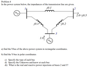 Problem 4
In the power system below, the impedances of the transmission line are given.
j0.1
2.0+j0.5
j0.4
j0.2
3
1.o1
a) find the Ybus of the above power system in rectangular coordinates.
b) find the Y-bus in polar coordinates
c) Specify the type of each bus
d) Specify the Unknown and know at each bus
di) What is the real and reactive power injections at buses 2 and 3?
