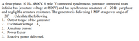 A three phase, 50 Hz, 4800V, 6 pole Y-connected synchronous generator connected to an
infinite bus (constant voltage at 4800V) and has synchronous reactance of 202 per phase
and negligible armature resistance. The generator is delivering 1 MW at a power angle of
30° . Calculate the following
1. Output torque of the generator
2. Excitation voltage E.
3. Armature current
4. Power factor
5. Reactive power delivered.
