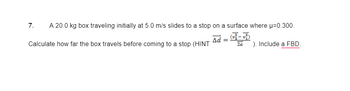 7.
A 20.0 kg box traveling initially at 5.0 m/s slides to a stop on a surface where μ=0.300.
Δd =
Calculate how far the box travels before coming to a stop (HINT
2a
). Include a FBD.