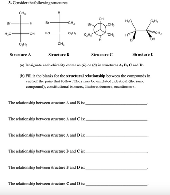 3. Consider the following structures:
Br
H3C-
CH 3
C₂H5
-H
-OH
Structure A
Br
HO-
H
CH3
-CH3
-C₂H5
Structure B
C₂H5
The relationship between structure A and B is:
The relationship between structure A and C is:
The relationship between structure A and D is:
The relationship between structure B and C is:
Br
The relationship between structure B and D is:
The relationship between structure C and D is:
OH
H
CH3
CH3
(a) Designate each chirality center as (R) or (S) in structures A, B, C and D.
(b) Fill in the blanks for the structural relationship between the compounds in
each of the pairs that follow. They may be unrelated, identical (the same
compound), constitutional isomers, diastereoisomers, enantiomers.
Structure C
H₂C
H
Br
4||||
C₂H5
||||||CH 3
OH
Structure D