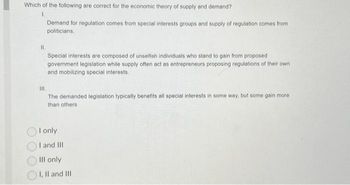 Which of the following are correct for the economic theory of supply and demand?
1.
11.
Demand for regulation comes from special interests groups and supply of regulation comes from
politicians.
Special interests are composed of unselfish individuals who stand to gain from proposed
government legislation while supply often act as entrepreneurs proposing regulations of their own
and mobilizing special interests.
III.
The demanded legislation typically benefits all special interests in some way, but some gain more
than others
I only
I
and III
Ill only
I, II and III