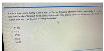 Sarah borrows some money to buy a new car. The car dealership allows her to defer payments for 12 months,
and Sarah makes 60 end-of month payments thereafter. If the original loan is $29140 and interest is 0.75% per
month, how much will Sarah's monthly payment be?
4
O $1326
O $796
O $530
$663
$1193