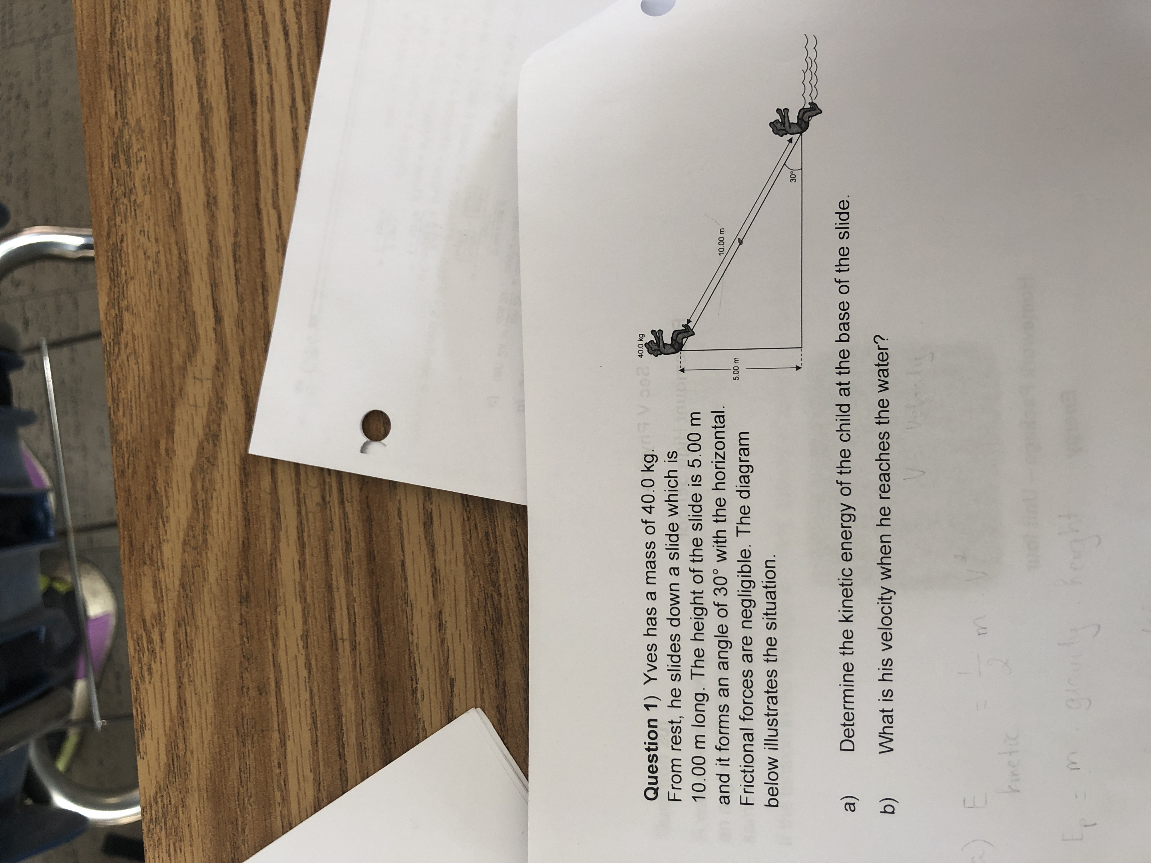 Question 1) Yves has a mass of 40.0 kg.9 Vo02
From rest, he slides down a slide which is
10.00 m long. The height of the slide is 5.00 m
and it forms an angle of 30° with the horizontal.
Frictional forces are negligible. The diagram
40.0 kg
10.00 m
5.00 m
below illustrates the situation.
30
a)
Determine the kinetic energy of the child at the base of the slide.
b)
What is his velocity when he reaches the water?
m.
