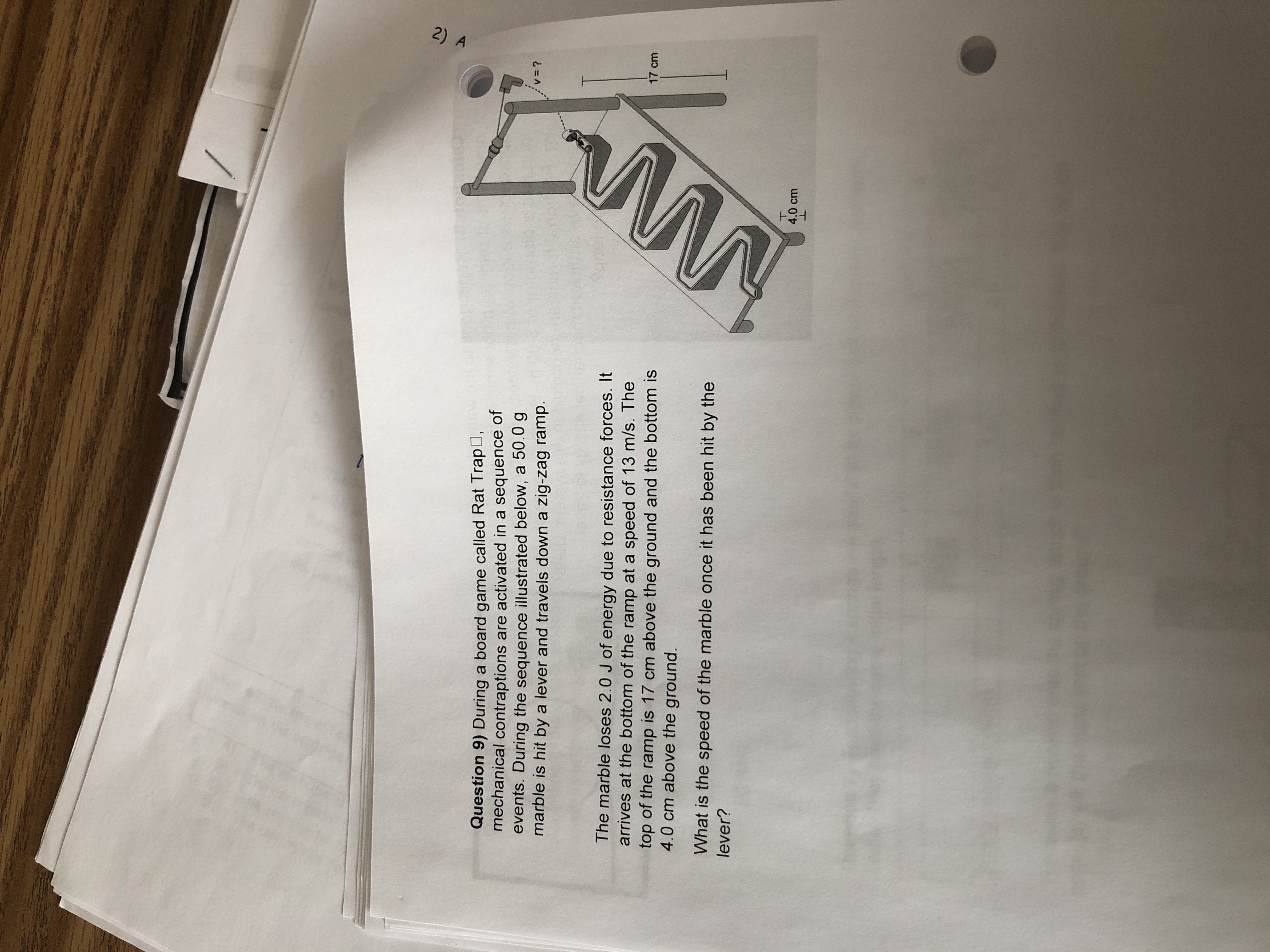 Question 9) During a board game called Rat TrapO,
mechanical contraptions are activated in a sequence of
events. During the sequence illustrated below, a 50.0 g
marble is hit by a lever and travels down a zig-zag ramp.
v3D?
The marble loses 2.0 J of energy due to resistance forces. It
arrives at the bottom of the ramp at a speed of 13 m/s. The
top of the ramp is 17 cm above the ground and the bottom is
4.0 cm above the ground.
17 cm
What is the speed of the marble once it has been hit by the
lever?
4.0 cm
