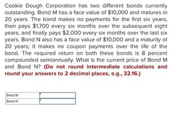 Cookie Dough Corporation has two different bonds currently
outstanding. Bond M has a face value of $10,000 and matures in
20 years. The bond makes no payments for the first six years,
then pays $1,700 every six months over the subsequent eight
years, and finally pays $2,000 every six months over the last six
years. Bond N also has a face value of $10,000 and a maturity of
20 years; it makes no coupon payments over the life of the
bond. The required return on both these bonds is 8 percent
compounded semiannually. What is the current price of Bond M
and Bond N? (Do not round intermediate calculations and
round your answers to 2 decimal places, e.g., 32.16.)
Bond M
Bond N