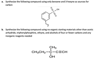 a. Synthesize the following compound using only benzene and 3-hexyne as sources for
carbon
O
S
OH
b. Synthesize the following compound using no organic starting materials other than acetic
anhydride, triphenylphosphine, ethyne, and alcohols of four or fewer carbons and any
inorganic reagents needed
CH3
CH3CH₂-C-C=CH
I
ОН