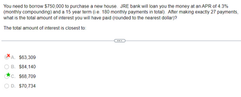 You need to borrow $750,000 to purchase a new house. JRE bank will loan you the money at an APR of 4.3%
(monthly compounding) and a 15 year term (i.e. 180 monthly payments in total). After making exactly 27 payments,
what is the total amount of interest you will have paid (rounded to the nearest dollar)?
The total amount of interest is closest to:
A. $63,309
B. $84,140
c. $68,709
O D. $70,734