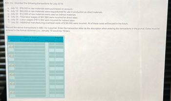 ABC Inc. recorded the following transactions for July 2019:
a. July 10: $79,000 in raw materials were purchased on account.
b. July 13: $62,000 in raw materials were requisitioned for use in production as direct materials.
c. July 24: $12,000 of raw materials were used as indirect materials.
d. July 25: Total labor wages of $97,000 were incurred for direct labor.
e. July 26: Labor wages of $13,000 were incurred for indirect labor.
f. July 30: Additional manufacturing overhead costs of $185,000 were incurred. All of these costs will be paid in the future.
Record the above transactions in ABC Inc.'s journal. Enter the transaction letter as the description when entering the transactions in the journal. Dates must be
entered in the format dd/mmm (i.e., January 15 would be 15/Jan).
Date
General Journal
Account/Explanation
Page G2
PR Debit Credit
+
+
דו