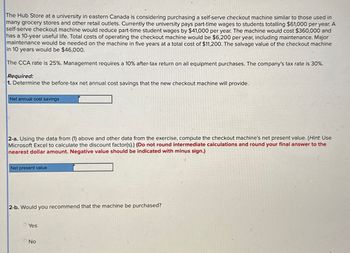 The Hub Store at a university in eastern Canada is considering purchasing a self-serve checkout machine similar to those used in
many grocery stores and other retail outlets. Currently the university pays part-time wages to students totalling $61,000 per year. A
self-serve checkout machine would reduce part-time student wages by $41,000 per year. The machine would cost $360,000 and
has a 10-year useful life. Total costs of operating the checkout machine would be $6,200 per year, including maintenance. Major
maintenance would be needed on the machine in five years at a total cost of $11,200. The salvage value of the checkout machine
in 10 years would be $46,000.
The CCA rate is 25%. Management requires a 10% after-tax return on all equipment purchases. The company's tax rate is 30%.
Required:
1. Determine the before-tax net annual cost savings that the new checkout machine will provide.
Net annual cost savings
2-a. Using the data from (1) above and other data from the exercise, compute the checkout machine's net present value. (Hint. Use
Microsoft Excel to calculate the discount factor(s).) (Do not round intermediate calculations and round your final answer to the
nearest dollar amount. Negative value should be indicated with minus sign.)
Net present value
2-b. Would you recommend that the machine be purchased?
Yes
No