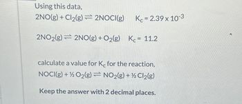 Using this data,
2NO(g) + Cl2(g)=2NOCI(g)
Kc = 2.39 x 10-3
2NO2(g) 2NO(g) + O2(g) K = 11.2
calculate a value for Kc for the reaction,
NOCI(g) + O2(g)
NO2(g) + Cl2(g)
Keep the answer with 2 decimal places.