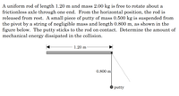 A uniform rod of length 1.20 m and mass 2.00 kg is free to rotate about a
frictionless axle through one end. From the horizontal position, the rod is
released from rest. A small piece of putty of mass 0.500 kg is suspended from
the pivot by a string of negligible mass and length 0.800 m, as shown in the
figure below. The putty sticks to the rod on contact. Determine the amount of
mechanical energy dissipated in the collision.
1.20 m
0.800 m
putty
