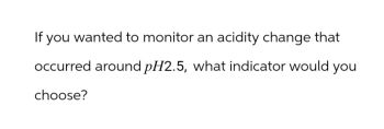 If you wanted to monitor an acidity change that
occurred around pH2.5, what indicator would you
choose?