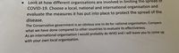 Look at how different organisations are involved in limiting the spread of
COVID-19. Choose a local, national and international organisation and
evaluate the measures it has put into place to protect the spread of the
disease.
The Conservative government is an obvious one to do for national organisation. Compare
what we have done compared to other countries to evaluate its effectiveness.
As an international organisation I would probably do WHO and I will leave you to come up
with your own local organisation.

