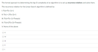 The formal approach to determining the big-O complexity of an algorithm is to set up recurrence relations and solve them.
The recurrence relation for the Linear Search algorithm is defined by:
I. T(n)=T(n-1)+1
II. T(n) = 2T(n/2)+1
II. T(n)=T(n-1)+Theta(n)
IV. T(n)=2T(n/2)+Theta(n)
V. None of the above
Ov
OII
