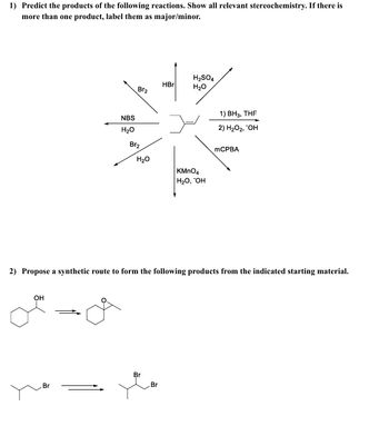 1) Predict the products of the following reactions. Show all relevant stereochemistry. If there is
more than one product, label them as major/minor.
Br2
HBr
H2SO4
H₂O
NBS
H₂O
Br2
H₂O
KMnO4
H₂O, OH
1) BH3, THF
2) H₂O₂, "OH
MCPBA
2) Propose a synthetic route to form the following products from the indicated starting material.
OH
Br
Br
Br