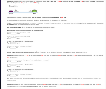 Collision #1: Two disks slide on an air hockey table so that friction can be ignored. Disk A, with mass = 0.100 kg, is sliding to the right at a speed of 7.50 m/s directly toward Disk B, which is sliding
to the left at a speed of 3.00 m/s and has a mass of 0.360 kg.
Before collision
Disk A
BA
Disk B
The two disks have an elastic, or "bouncy" collision. After the collision, Disk B slides to the right at a speed of 1.57 m/s.
All motion takes place in 1 dimension, so we can define "to the right" as the +x direction and "to the left" as the -x direction.
Our goal is to calculate the velocity (magnitude and direction) of Disk A after the collision. The total momentum for the system will be conserved. In class, you learned two ways to apply conservation
of momentum when the system consists of two interacting objects.
One way to express this is: APA APB. We'll use this approach for the first part of this problem.
Enter values for vector quantities using + and - to indicate direction.
(a) What is the change in momentum for Disk B?
APB =
kg-m/s
(b) What is the change in momentum for Disk A?
APA =
kg.m/s
(c) What is the momentum of Disk A after the collision?
Pt,A=
kg-m/s
(d) What is the velocity of Disk A after the collision?
Uf,A=
m/s
Another way to express conservation of momentum is: Pi,total = Pf,total. We'll use this approach for calculations involving a second collision between Disks A and B.
Collision #2: This time, Disk A (mA = 0.100 kg) has an initial speed of 7.90 to the right, and Disk B (mB = 0.360 kg) has an initial speed of 2.60 to the left. After the collision, Disk B has a final speed of
1.97 m/s to the right.
(e) What is the total momentum of the system of Disk A and Disk B before the collision?
Ptotal =
kg-m/s
(f) What is the momentum of Disk B after the collision?
Pf,B =
kg-m/s
(g) What is the momentum of Disk A after the collision?
Pt,A=
kg.m/s
(h) What is the velocity of Disk A after the collision?
Uf,A=
m/s
Both of these approaches work they are just two different ways to apply conservation of momentum for the system. Working with total momentum allows you to consider systems of more than two
interaction objects.
Collision #3: Our disks are going to have one more collision: Disk A (mA = 0.100 kg) has an initial speed of 2.20 m/s moving to the right and Disk B (mB = 0.360 kg) has an initial speed of 6.50 m/s
moving to the left. This time the disks magically stick together after the collision, as shown below.