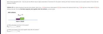 -
Both of these approaches work they are just two different ways to apply conservation of momentum for the system. Working with total momentum allows you to consider systems of more than two
interaction objects.
Collision #3: Our disks are going to have one more collision: Disk A (mA = 0.100 kg) has an initial speed of 2.20 m/s moving to the right and Disk B (mB
moving to the left. This time the disks magically stick together after the collision, as shown below.
after collision
BLA-B =?
Disk A Disk B
(i) What is the total momentum of the system?
Ptotal
kg.m/s
(j) What is the velocity of the stuck-together disks after the collision?
VA and B
m/s
= 0.360 kg) has an initial speed of 6.50 m/s