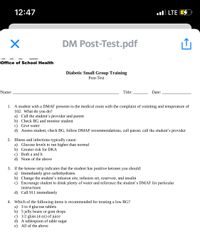 12:47
ul LTE E
DM Post-Test.pdf
Office of School Health
Diabetic Small Group Training
Post-Test
Name:
Title:
Date:
1. A student with a DMAF presents to the medical room with the complaint of vomiting and temperature of
102. What do you do?
a) Call the student's provider and parent
b) Check BG and monitor student
c) Give water
d) Assess student, check BG, follow DMAF recommendations, call parent, call the student's provider
2. Illness and infections typically cause:
a) Glucose levels to run higher than normal
b) Greater risk for DKA
c) Both a and b
d) None of the above
3. If the ketone strip indicates that the student has positive ketones you should:
a) Immediately give carbohydrates.
b) Change the student's infusion site, infusion set, reservoir, and insulin
c) Encourage student to drink plenty of water and reference the student's DMAF for particular
instructions
d) Call 911 immediately
4. Which of the following items is recommended for treating a low BG?
a) 3 to 4 glucose tablets
b) 5 jelly beans or gum drops
c) 1/2 glass (4 oz) of juice
d) A tablespoon of table sugar
e) All of the above
