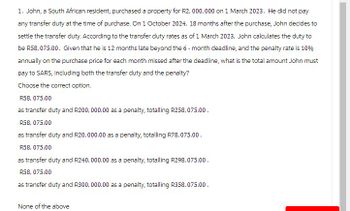 1. John, a South African resident, purchased a property for R2,000,000 on 1 March 2023. He did not pay
any transfer duty at the time of purchase. On 1 October 2024, 18 months after the purchase, John decides to
settle the transfer duty. According to the transfer duty rates as of 1 March 2023, John calculates the duty to
be R58, 075.00. Given that he is 12 months late beyond the 6-month deadline, and the penalty rate is 10%
annually on the purchase price for each month missed after the deadline, what is the total amount John must
pay to SARS, including both the transfer duty and the penalty?
Choose the correct option.
R58, 075.00
as transfer duty and R200,000.00 as a penalty, totalling R258,075.00.
R58, 075.00
as transfer duty and R20,000.00 as a penalty, totalling R78,075.00.
R58, 075.00
as transfer duty and R240,000.00 as a penalty, totalling R298, 075.00.
R58, 075.00
as transfer duty and R300,000.00 as a penalty, totalling R358, 075.00.
None of the above