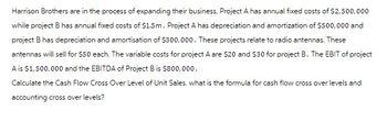 Harrison Brothers are in the process of expanding their business. Project A has annual fixed costs of $2,500,000
while project B has annual fixed costs of $1.5m. Project A has depreciation and amortization of $500,000 and
project B has depreciation and amortisation of $300,000. These projects relate to radio antennas. These
antennas will sell for $50 each. The variable costs for project A are $20 and $30 for project B. The EBIT of project
A is $1,500,000 and the EBITDA of Project B is $800,000.
Calculate the Cash Flow Cross Over Level of Unit Sales. what is the formula for cash flow cross over levels and
accounting cross over levels?