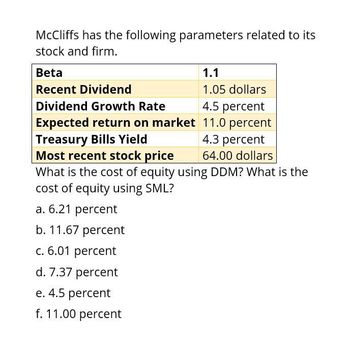 McCliffs has the following parameters related to its
stock and firm.
Beta
Recent Dividend
1.1
Dividend Growth Rate
Expected return on market
Treasury Bills Yield
Most recent stock price
1.05 dollars
4.5 percent
11.0 percent
4.3 percent
64.00 dollars
What is the cost of equity using DDM? What is the
cost of equity using SML?
a. 6.21 percent
b. 11.67 percent
c. 6.01 percent
d. 7.37 percent
e. 4.5 percent
f. 11.00 percent