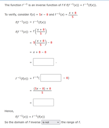 The function f-1 is an inverse function of f if f(ƒ −¹(x)) = ƒ−¹(f(x)).
To verify, consider f(x) = 5x – 8 and ƒ −¹(x)
f(f−¹(x)) = f−¹(f(x))
f(f-1(x)) = f (x + 8)
5
Hence,
= 5(x + 8).
5
= x + 8 - 8
=
ƒ−¹(f(x)) = f−¹(
||
(5x
-
8
8) + 8
5
f(f−¹(x)) = f−¹(f(x))
So the domain of f inverse is not
=
X + 8
5
- 8)
the range of f.