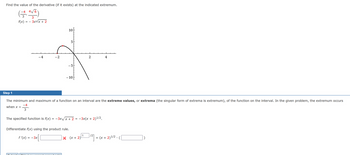 Find the value of the derivative (if it exists) at the indicated extremum.
(-4, 4√6)
3
f(x) = − 3x√x + 2
-4
-2
10
5
-5
- 10
Step 1
The minimum and maximum of a function on an interval are the extreme values, or extrema (the singular form of extrema is extremum), of the function on the interval. In the given problem, the extremum occurs
-4
when x =
3
The specified function is f(x) = −3x√x + 2
=
Differentiate f(x) using the product rule.
f'(x) = -3x
2
−3x(x + 2)¹/2.
1
|× (x + 2) ¹/²]
+ (x + 2)¹/2 .