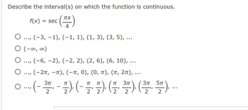 Describe the interval(s) on which the function is continuous.
(TX)
4
(−3, −1), (−1, 1), (1, 3), (3, 5), ...
f(x) = sec
O
O (-∞0, ∞0)
…
..., (−6, −2), (−2, 2), (2, 6), (6, 10), ...
O ..., (-2π, -π), (−ï, 0), (0, π), (π, 2π), ...
3π
3π
π
○ ... (-³7, - 7), (-7, 7-) (½, ³7), (³7, 57), ...
2
22.
2
2