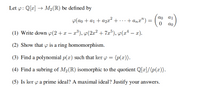 Let p: Q[x] → M2(R) be defined by
p(ao + a1 + a2x² + ...+ anx")
= ( )
ao
(1) Write down o(2 +x – x³), y(2a² + 7æ³), p(x² – x).
(2) Show that p is a ring homomorphism.
(3) Find a polynomial p(x) such that ker y = (p(x)).
(4) Find a subring of M2(R) isomorphic to the quotient Q[x]/(p(x)).
(5) Is ker y a prime ideal? A maximal ideal? Justify your answers.
