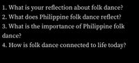 1. What is your reflection about folk dance?
2. What does Philippine folk dance reflect?
3. What is the importance of Philippine folk
dance?
4. How is folk dance connected to life today?
