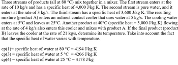 Three streams of products (all at 80 °C) mix together in a mixer. The first stream enters at the
rate of 10 kg/s and has a specific heat of 4,000 J/kg K. The second stream is pure water, and it
enters at the rate of 3 kg/s. The third stream has a specific heat of 3,600 J/kg K. The resulting
mixture (product A) enters an indirect contact cooler that uses water at 5 kg/s. The cooling water
enters at 5°C and leaves at 25°C. Another product at 40°C (specific heat = 3,000 J/kg K) flowing
at the rate of 4 kg/s also enters this cooler and mixes with product A. If the final product (product
B) leaves the cooler at the rate of 21 kg/s, determine its temperature. Take into account the fact
that the specific heat of water varies with temperature.
cp(1)= specific heat of water at 80 °C = 4194 J/kg K
cp(3) = specific heat of water at 5 °C = 4206 J/kg K
cp(4) = specific heat of water at 25 °C = 4178 J/kg