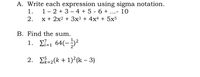 A. Write each expression using sigma notation.
1 - 2 + 3 – 4 + 5 - 6 + ...- 10
x + 2x2 + 3x³ + 4x4 + 5x5
1.
2.
B. Find the sum.
1. E7-1 64(-;²
i=1
2. E-2(k + 1)²(k – 3)
