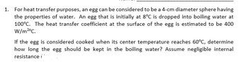 1.
For heat transfer purposes, an egg can be considered to be a 4-cm diameter sphere having
the properties of water. An egg that is initially at 8°C is dropped into boiling water at
100°C. The heat transfer coefficient at the surface of the egg is estimated to be 400
W/m2°C.
If the egg is considered cooked when its center temperature reaches 60°C, determine
how long the egg should be kept in the boiling water? Assume negligible internal
resistance í