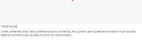 TRUE/FALSE
When preferred stock has a preference as to dividends, the current year's preferred dividend must be paid
before a dividend can be paid to common stockholders.
