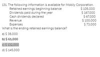 131. The following information is available for Mobily Corporation.
$ 105,000
$ 167,000
$ 67,000
$ 100,000
$ 73,000
Retained earnings beginning balance
Dividends paid during the year
Cash dividends declared
Revenue
Expenses
What is the ending retained earnings balance?
a) $ 38,000
b) $ 65,000
C)$ 132,000
d) $ 145,000
