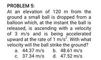 PROBLEM 5:
At an elevation of 120 m from the
ground a small ball is dropped from a
balloon which, at the instant the ball is
released, is ascending with a velocity
of 3 m/s and is being accelerated
upward at the rate of 1 m/s. With what
velocity will the ball strike the ground?
b. 48.61 m/s
d. 47.52 m/s
a. 44.37 m/s
c. 37.34 m/s
